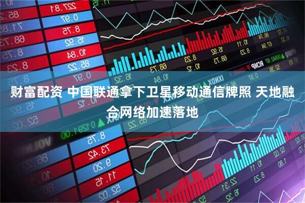 财富配资 中国联通拿下卫星移动通信牌照 天地融合网络加速落地