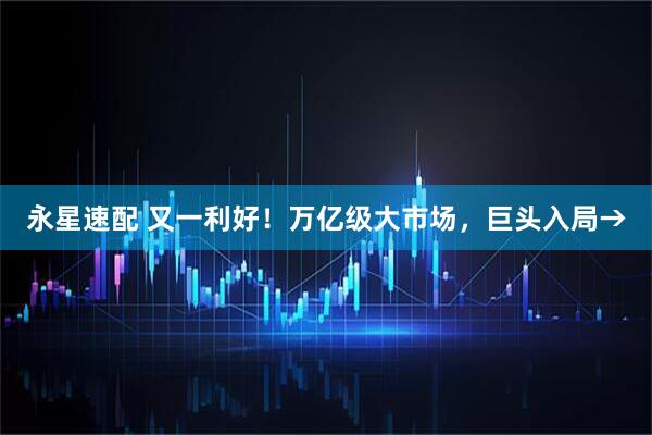 永星速配 又一利好！万亿级大市场，巨头入局→