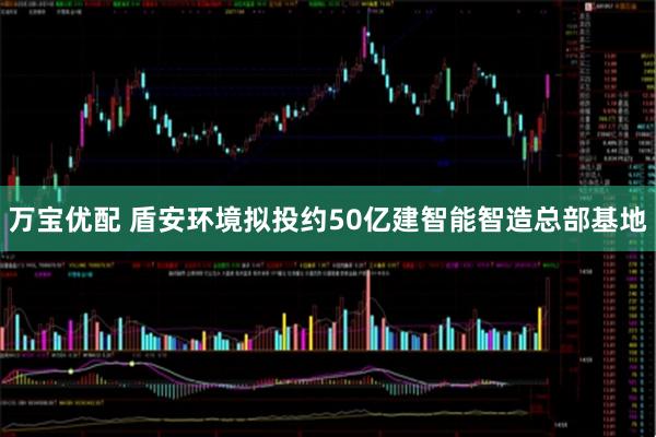 万宝优配 盾安环境拟投约50亿建智能智造总部基地