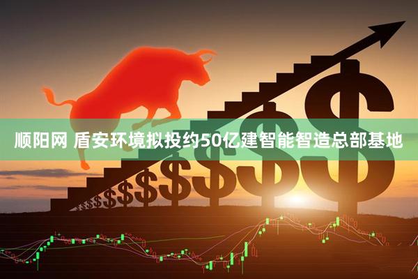 顺阳网 盾安环境拟投约50亿建智能智造总部基地