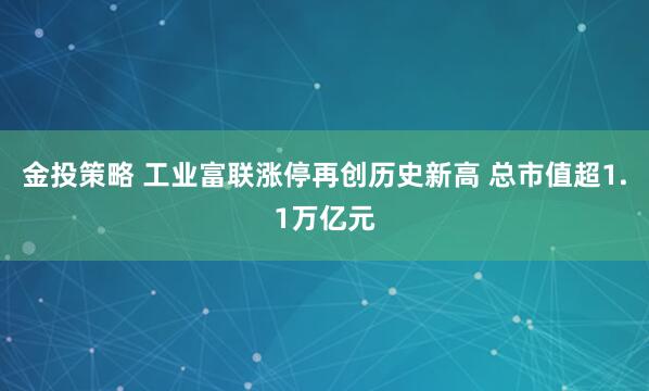 金投策略 工业富联涨停再创历史新高 总市值超1.1万亿元