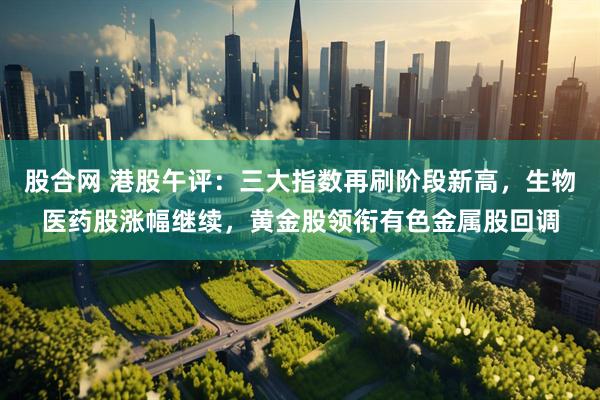 股合网 港股午评：三大指数再刷阶段新高，生物医药股涨幅继续，黄金股领衔有色金属股回调