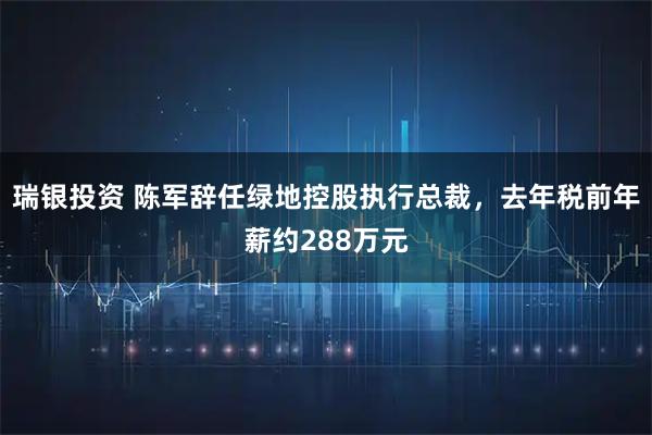 瑞银投资 陈军辞任绿地控股执行总裁，去年税前年薪约288万元