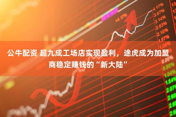 公牛配资 超九成工场店实现盈利，途虎成为加盟商稳定赚钱的“新大陆”