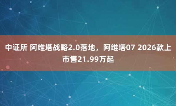 中证所 阿维塔战略2.0落地，阿维塔07 2026款上市售21.99万起