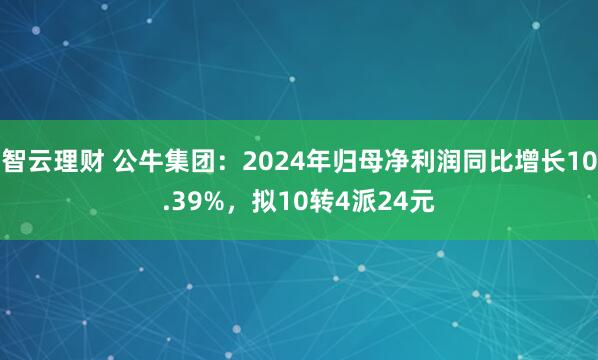 智云理财 公牛集团：2024年归母净利润同比增长10.39%，拟10转4派24元