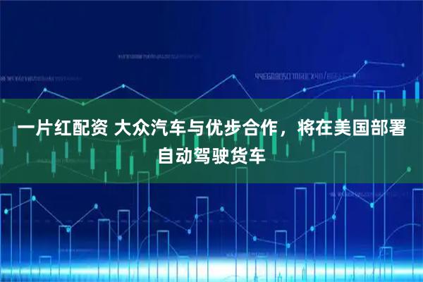 一片红配资 大众汽车与优步合作，将在美国部署自动驾驶货车