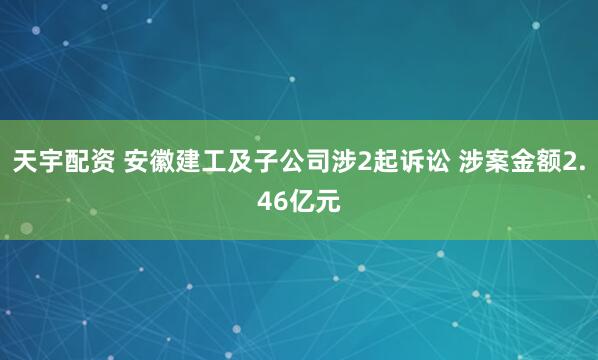 天宇配资 安徽建工及子公司涉2起诉讼 涉案金额2.46亿元
