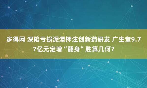 多得网 深陷亏损泥潭押注创新药研发 广生堂9.77亿元定增“翻身”胜算几何？