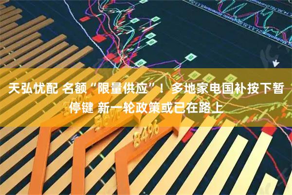 天弘忧配 名额“限量供应”！多地家电国补按下暂停键 新一轮政策或已在路上