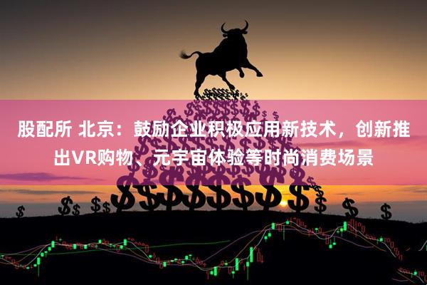 股配所 北京：鼓励企业积极应用新技术，创新推出VR购物、元宇宙体验等时尚消费场景