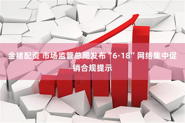 金猪配资 市场监管总局发布“6·18”网络集中促销合规提示