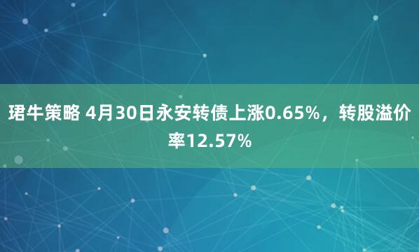 珺牛策略 4月30日永安转债上涨0.65%，转股溢价率12.57%