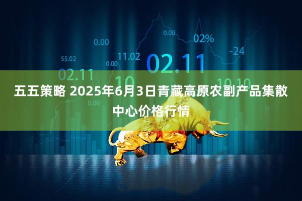 五五策略 2025年6月3日青藏高原农副产品集散中心价格行情