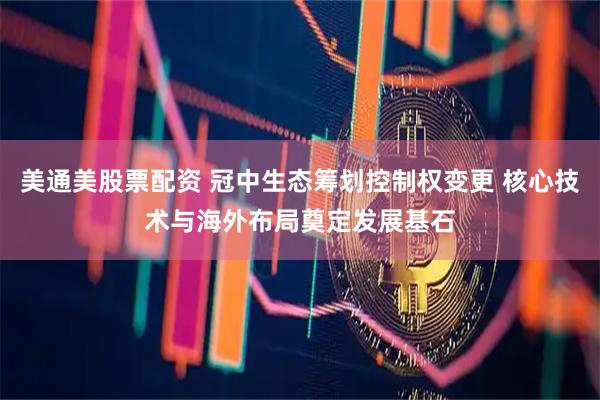 美通美股票配资 冠中生态筹划控制权变更 核心技术与海外布局奠定发展基石