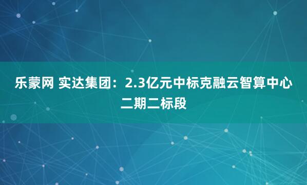 乐蒙网 实达集团：2.3亿元中标克融云智算中心二期二标段