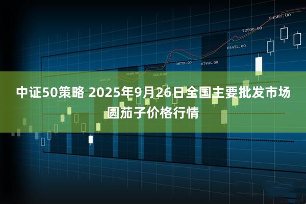 中证50策略 2025年9月26日全国主要批发市场圆茄子价格行情