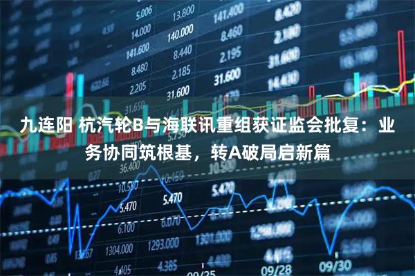 九连阳 杭汽轮B与海联讯重组获证监会批复：业务协同筑根基，转A破局启新篇