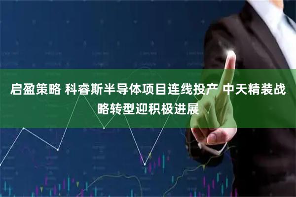 启盈策略 科睿斯半导体项目连线投产 中天精装战略转型迎积极进展