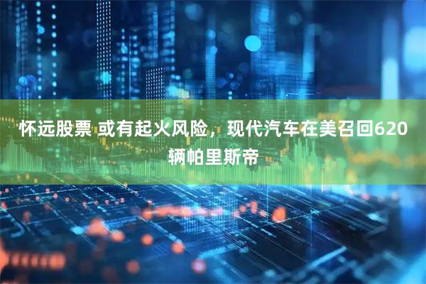 怀远股票 或有起火风险，现代汽车在美召回620辆帕里斯帝