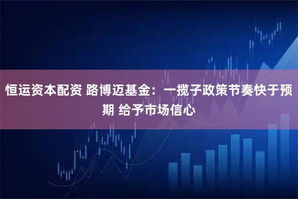 恒运资本配资 路博迈基金：一揽子政策节奏快于预期 给予市场信心