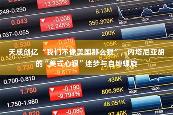 天成创亿 “我们不像美国那么狠”,内塔尼亚胡的“美式心狠”迷梦与自缚螺旋