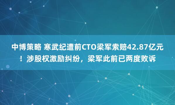 中博策略 寒武纪遭前CTO梁军索赔42.87亿元!涉股权激励纠纷,梁军此前已两度败诉