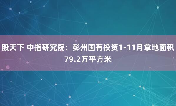 股天下 中指研究院：彭州国有投资1-11月拿地面积79.2万平方米