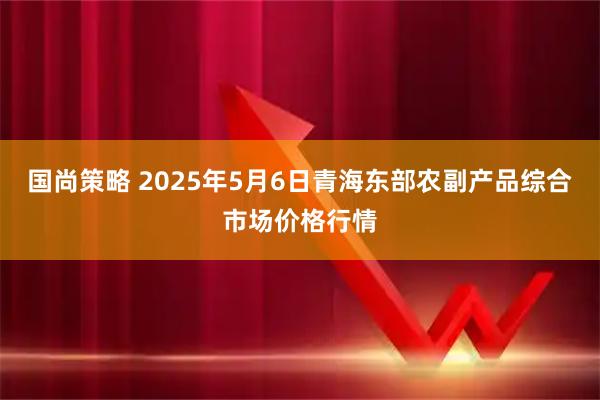国尚策略 2025年5月6日青海东部农副产品综合市场价格行情