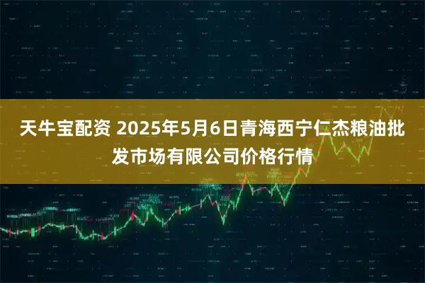 天牛宝配资 2025年5月6日青海西宁仁杰粮油批发市场有限公司价格行情