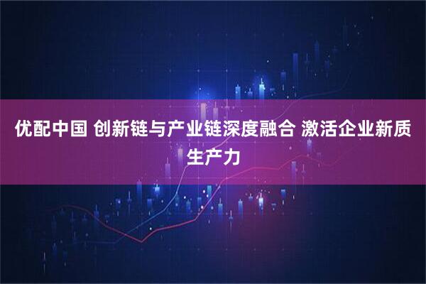 优配中国 创新链与产业链深度融合 激活企业新质生产力