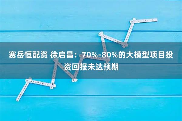 赛岳恒配资 徐启昌：70%-80%的大模型项目投资回报未达预期