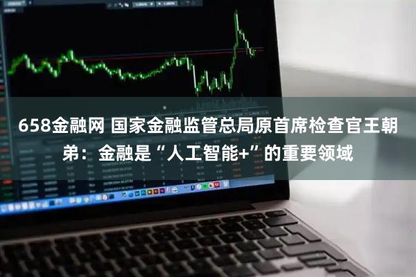 658金融网 国家金融监管总局原首席检查官王朝弟：金融是“人工智能+”的重要领域
