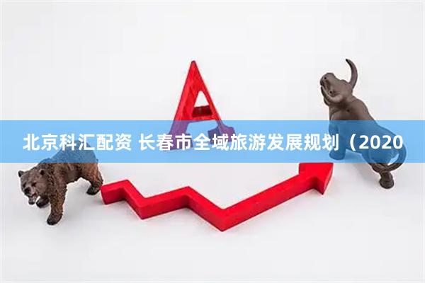 北京科汇配资 长春市全域旅游发展规划（2020