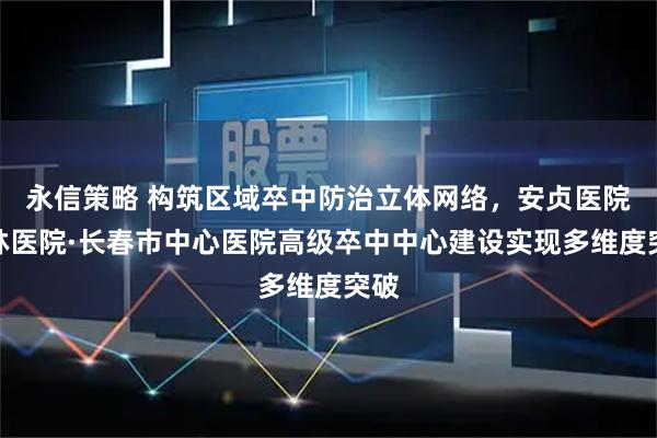永信策略 构筑区域卒中防治立体网络，安贞医院吉林医院·长春市中心医院高级卒中中心建设实现多维度突破