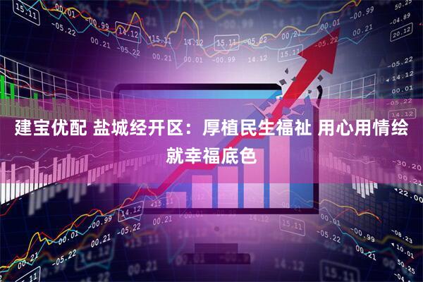 建宝优配 盐城经开区：厚植民生福祉 用心用情绘就幸福底色