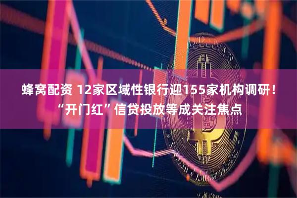 蜂窝配资 12家区域性银行迎155家机构调研！“开门红”信贷投放等成关注焦点
