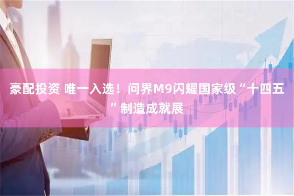 豪配投资 唯一入选！问界M9闪耀国家级“十四五”制造成就展