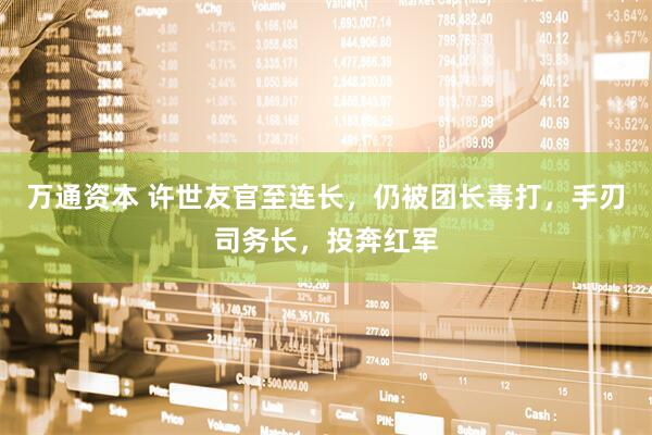 万通资本 许世友官至连长，仍被团长毒打，手刃司务长，投奔红军
