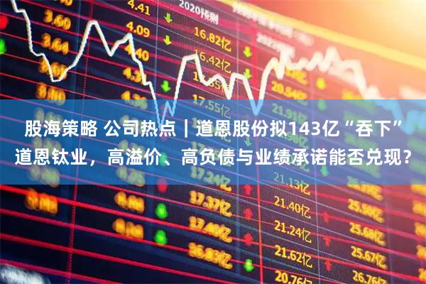 股海策略 公司热点｜道恩股份拟143亿“吞下”道恩钛业，高溢价、高负债与业绩承诺能否兑现？