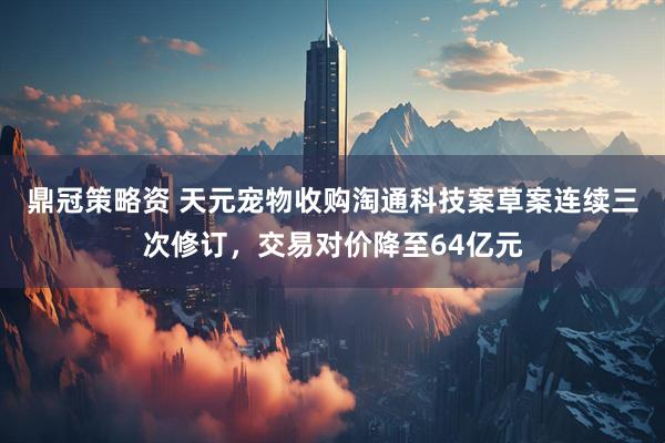 鼎冠策略资 天元宠物收购淘通科技案草案连续三次修订，交易对价降至64亿元