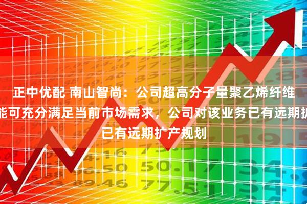 正中优配 南山智尚：公司超高分子量聚乙烯纤维现有产能可充分满足当前市场需求，公司对该业务已有远期扩产规划