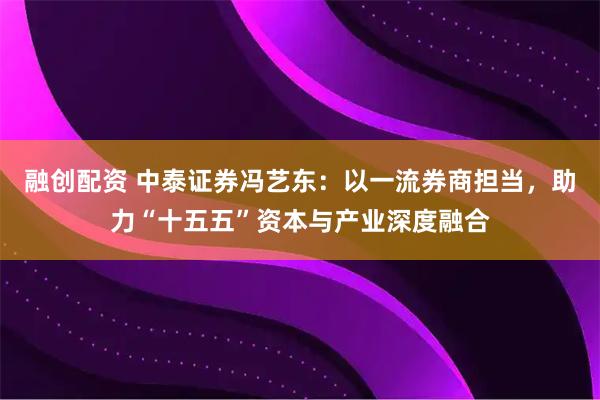 融创配资 中泰证券冯艺东：以一流券商担当，助力“十五五”资本与产业深度融合