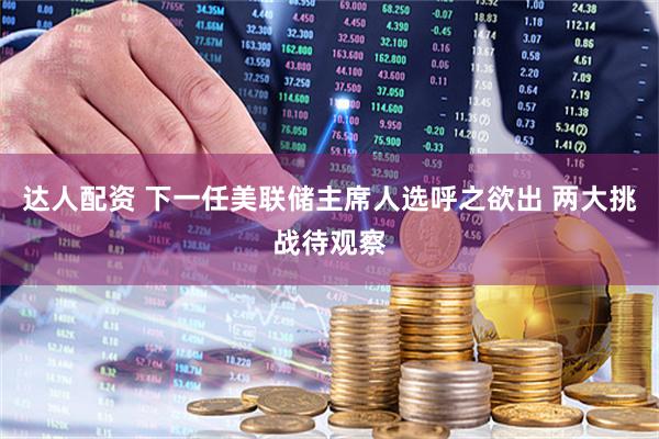 达人配资 下一任美联储主席人选呼之欲出 两大挑战待观察