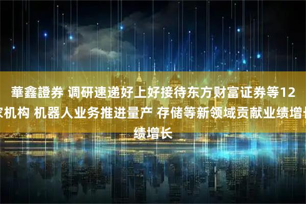 華鑫證券 调研速递好上好接待东方财富证券等12家机构 机器人业务推进量产 存储等新领域贡献业绩增长
