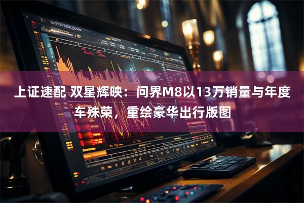 上证速配 双星辉映：问界M8以13万销量与年度车殊荣，重绘豪华出行版图