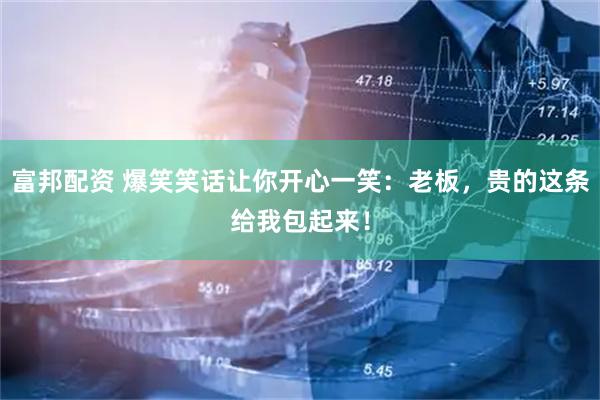 富邦配资 爆笑笑话让你开心一笑：老板，贵的这条给我包起来！
