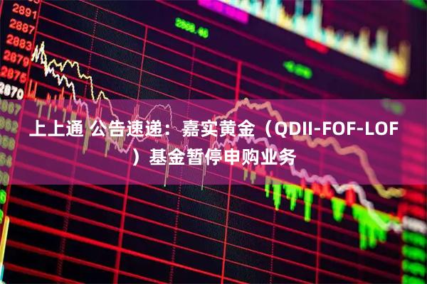 上上通 公告速递：嘉实黄金（QDII-FOF-LOF）基金暂停申购业务