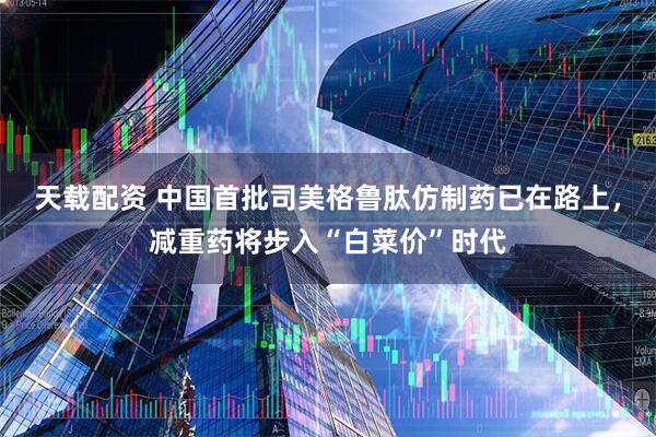 天载配资 中国首批司美格鲁肽仿制药已在路上，减重药将步入“白菜价”时代