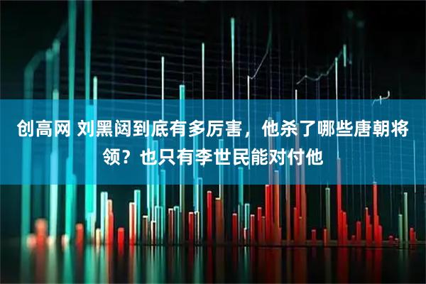 创高网 刘黑闼到底有多厉害，他杀了哪些唐朝将领？也只有李世民能对付他
